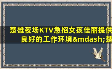 楚雄夜场KTV急招女孩佳丽提供良好的工作环境—楚雄夜场招聘夜场工作轻松愉悦